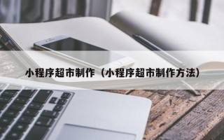 五家渠小程序超市制作（小程序超市制作方法）
